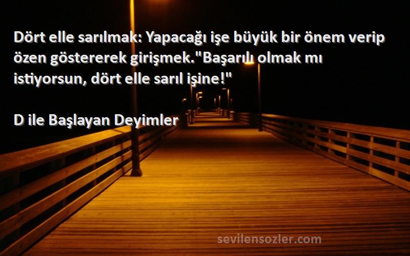 D ile Başlayan Deyimler Sözleri 
Dört elle sarılmak: Yapacağı işe büyük bir önem verip özen göstererek girişmek.Başarılı olmak mı istiyorsun, dört elle sarıl işine!