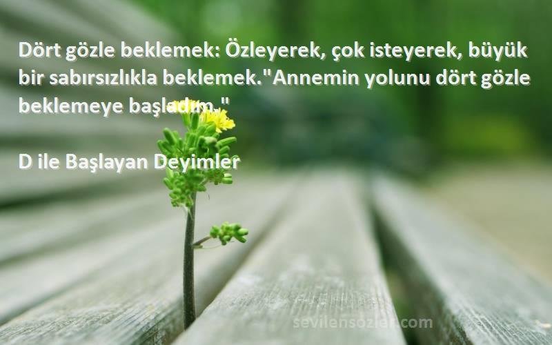 D ile Başlayan Deyimler Sözleri 
Dört gözle beklemek: Özleyerek, çok isteyerek, büyük bir sabırsızlıkla beklemek.Annemin yolunu dört gözle beklemeye başladım.