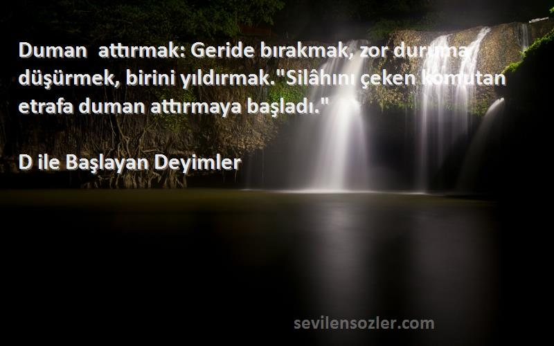 D ile Başlayan Deyimler Sözleri 
Duman attırmak: Geride bırakmak, zor duruma düşürmek, birini yıldırmak.Silâhını çeken komutan etrafa duman attırmaya başladı.