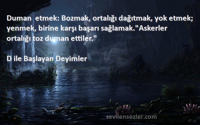 D ile Başlayan Deyimler Sözleri 
Duman etmek: Bozmak, ortalığı dağıtmak, yok etmek; yenmek, birine karşı başarı sağlamak.Askerler ortalığı toz duman ettiler.