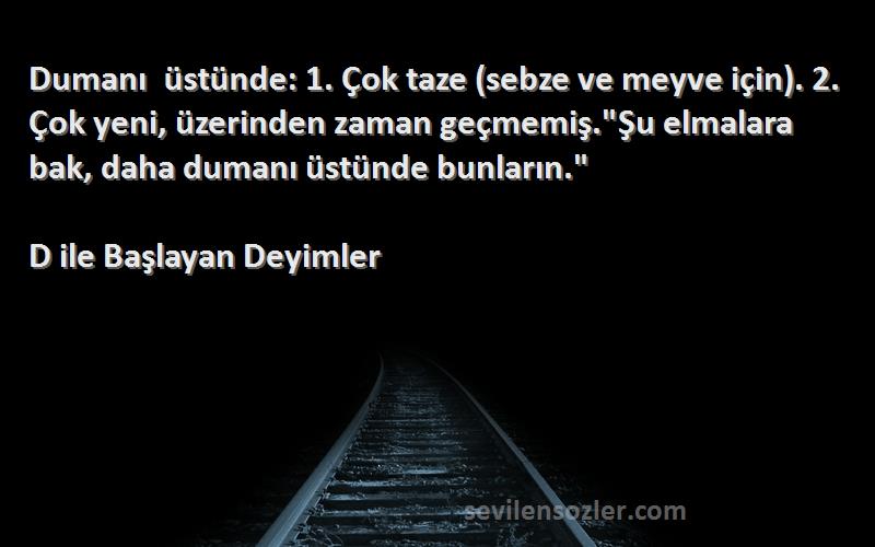 D ile Başlayan Deyimler Sözleri 
Dumanı üstünde: 1. Çok taze (sebze ve meyve için). 2. Çok yeni, üzerinden zaman geçmemiş.Şu elmalara bak, daha dumanı üstünde bunların.