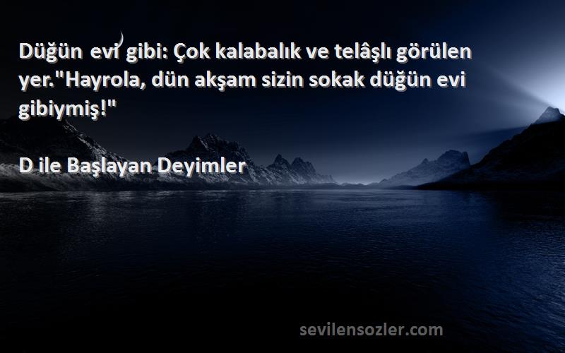 D ile Başlayan Deyimler Sözleri 
Düğün evi gibi: Çok kalabalık ve telâşlı görülen yer.Hayrola, dün akşam sizin sokak düğün evi gibiymiş!