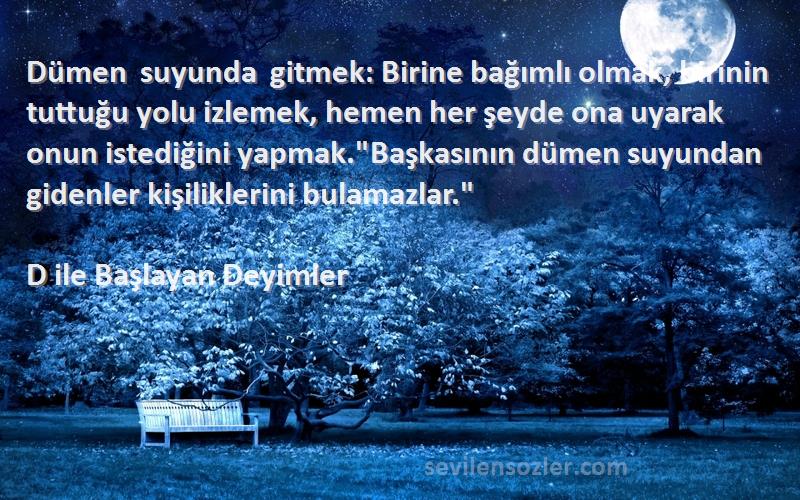 D ile Başlayan Deyimler Sözleri 
Dümen suyunda gitmek: Birine bağımlı olmak, birinin tuttuğu yolu izlemek, hemen her şeyde ona uyarak onun istediğini yapmak.Başkasının dümen suyundan gidenler kişiliklerini bulamazlar.