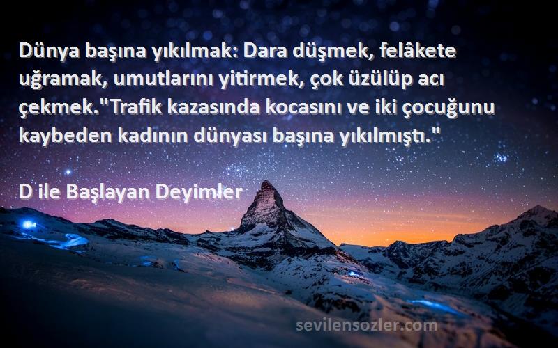 D ile Başlayan Deyimler Sözleri 
Dünya başına yıkılmak: Dara düşmek, felâkete uğramak, umutlarını yitirmek, çok üzülüp acı çekmek.Trafik kazasında kocasını ve iki çocuğunu kaybeden kadının dünyası başına yıkılmıştı.