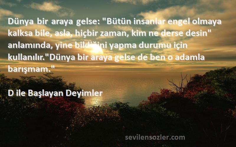 D ile Başlayan Deyimler Sözleri 
Dünya bir araya gelse: Bütün insanlar engel olmaya kalksa bile, asla, hiçbir zaman, kim ne derse desin anlamında, yine bildiğini yapma durumu için kullanılır.Dünya bir araya gelse de ben o adamla barışmam.