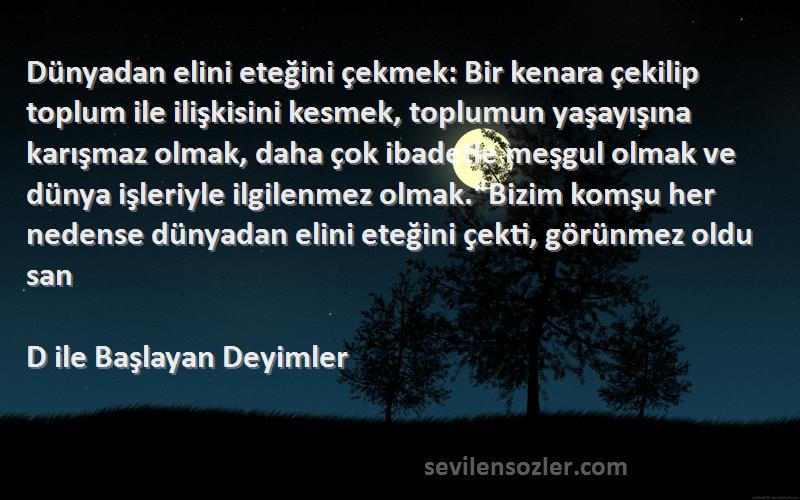 D ile Başlayan Deyimler Sözleri 
Dünyadan elini eteğini çekmek: Bir kenara çekilip toplum ile ilişkisini kesmek, toplumun yaşayışına karışmaz olmak, daha çok ibadetle meşgul olmak ve dünya işleriyle ilgilenmez olmak.Bizim komşu her nedense dünyadan elini eteğini çekti, görünmez oldu san