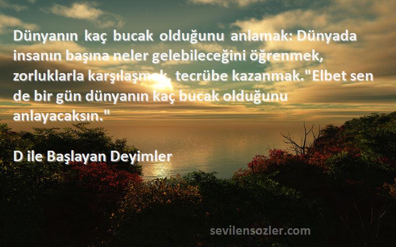 D ile Başlayan Deyimler Sözleri 
Dünyanın kaç bucak olduğunu anlamak: Dünyada insanın başına neler gelebileceğini öğrenmek, zorluklarla karşılaşmak, tecrübe kazanmak.Elbet sen de bir gün dünyanın kaç bucak olduğunu anlayacaksın.