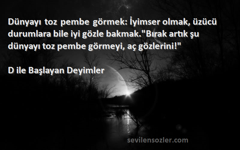 D ile Başlayan Deyimler Sözleri 
Dünyayı toz pembe görmek: İyimser olmak, üzücü durumlara bile iyi gözle bakmak.Bırak artık şu dünyayı toz pembe görmeyi, aç gözlerini!