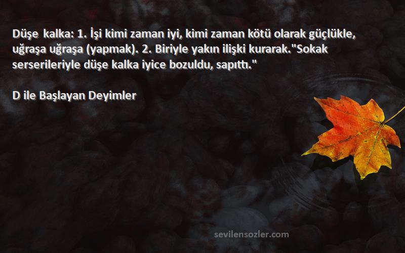 D ile Başlayan Deyimler Sözleri 
Düşe kalka: 1. İşi kimi zaman iyi, kimi zaman kötü olarak güçlükle, uğraşa uğraşa (yapmak). 2. Biriyle yakın ilişki kurarak.Sokak serserileriyle düşe kalka iyice bozuldu, sapıttı.