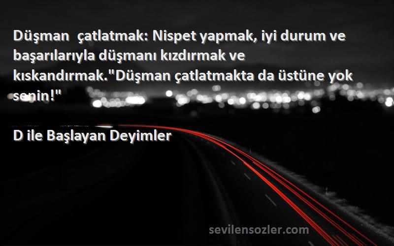 D ile Başlayan Deyimler Sözleri 
Düşman çatlatmak: Nispet yapmak, iyi durum ve başarılarıyla düşmanı kızdırmak ve kıskandırmak.Düşman çatlatmakta da üstüne yok senin!