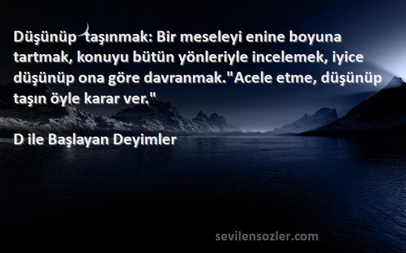 D ile Başlayan Deyimler Sözleri 
Düşünüp taşınmak: Bir meseleyi enine boyuna tartmak, konuyu bütün yönleriyle incelemek, iyice düşünüp ona göre davranmak.Acele etme, düşünüp taşın öyle karar ver.