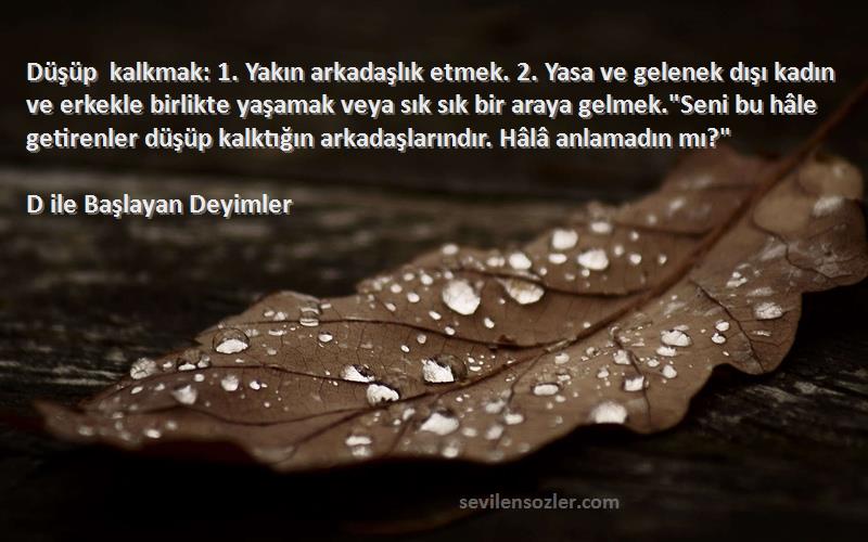 D ile Başlayan Deyimler Sözleri 
Düşüp kalkmak: 1. Yakın arkadaşlık etmek. 2. Yasa ve gelenek dışı kadın ve erkekle birlikte yaşamak veya sık sık bir araya gelmek.Seni bu hâle getirenler düşüp kalktığın arkadaşlarındır. Hâlâ anlamadın mı?