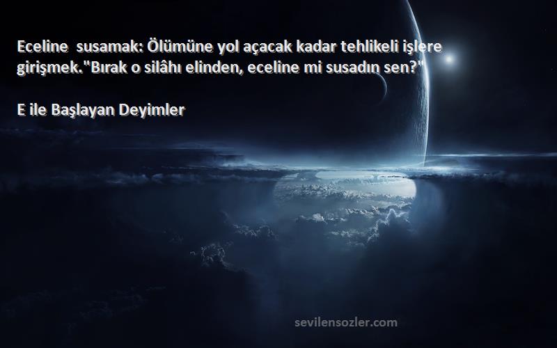 E ile Başlayan Deyimler Sözleri 
Eceline susamak: Ölümüne yol açacak kadar tehlikeli işlere girişmek.Bırak o silâhı elinden, eceline mi susadın sen?