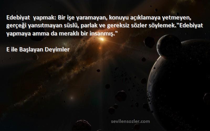 E ile Başlayan Deyimler Sözleri 
Edebiyat yapmak: Bir işe yaramayan, konuyu açıklamaya yetmeyen, gerçeği yansıtmayan süslü, parlak ve gereksiz sözler söylemek.Edebiyat yapmaya amma da meraklı bir insanmış.