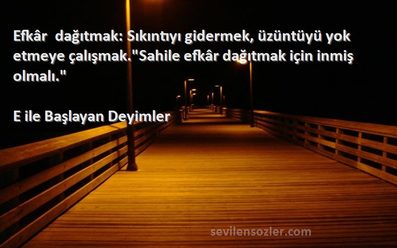 E ile Başlayan Deyimler Sözleri 
Efkâr dağıtmak: Sıkıntıyı gidermek, üzüntüyü yok etmeye çalışmak.Sahile efkâr dağıtmak için inmiş olmalı.