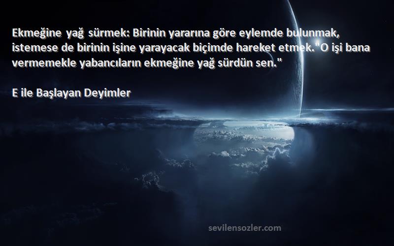 E ile Başlayan Deyimler Sözleri 
Ekmeğine yağ sürmek: Birinin yararına göre eylemde bulunmak, istemese de birinin işine yarayacak biçimde hareket etmek.O işi bana vermemekle yabancıların ekmeğine yağ sürdün sen.