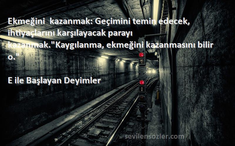 E ile Başlayan Deyimler Sözleri 
Ekmeğini kazanmak: Geçimini temin edecek, ihtiyaçlarını karşılayacak parayı kazanmak.Kaygılanma, ekmeğini kazanmasını bilir o.