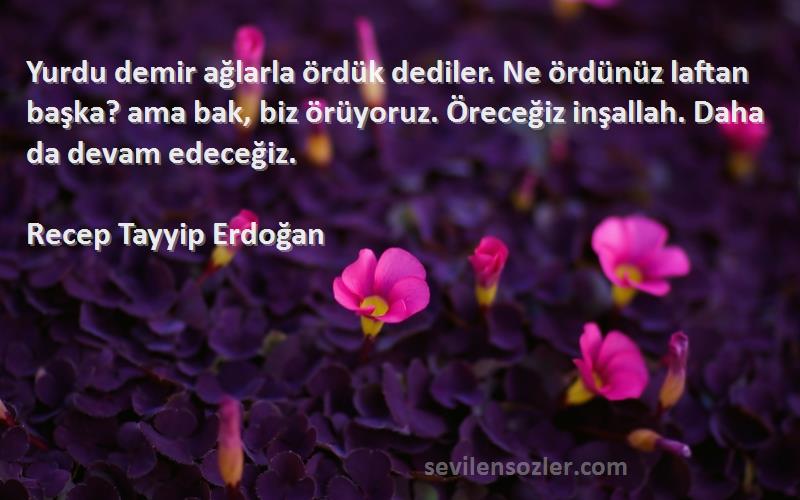 Recep Tayyip Erdoğan Sözleri 
Yurdu demir ağlarla ördük dediler. Ne ördünüz laftan başka? ama bak, biz örüyoruz. Öreceğiz inşallah. Daha da devam edeceğiz.