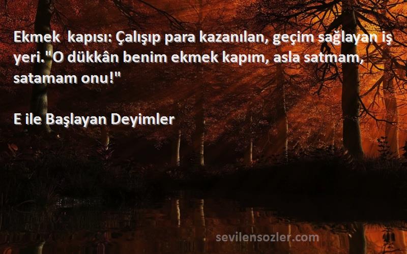 E ile Başlayan Deyimler Sözleri 
Ekmek kapısı: Çalışıp para kazanılan, geçim sağlayan iş yeri.O dükkân benim ekmek kapım, asla satmam, satamam onu!