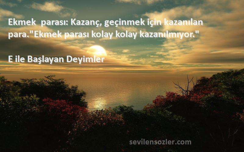 E ile Başlayan Deyimler Sözleri 
Ekmek parası: Kazanç, geçinmek için kazanılan para.Ekmek parası kolay kolay kazanılmıyor.