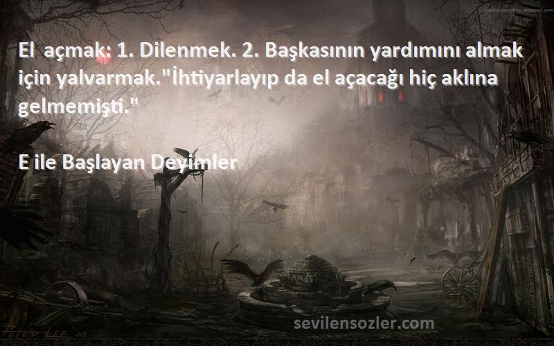 E ile Başlayan Deyimler Sözleri 
El açmak: 1. Dilenmek. 2. Başkasının yardımını almak için yalvarmak.İhtiyarlayıp da el açacağı hiç aklına gelmemişti.