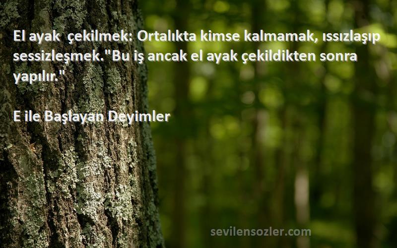 E ile Başlayan Deyimler Sözleri 
El ayak çekilmek: Ortalıkta kimse kalmamak, ıssızlaşıp sessizleşmek.Bu iş ancak el ayak çekildikten sonra yapılır.