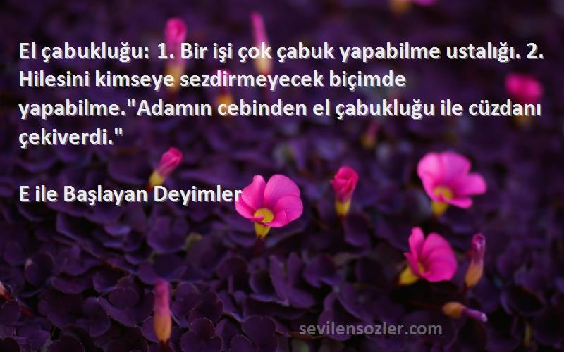 E ile Başlayan Deyimler Sözleri 
El çabukluğu: 1. Bir işi çok çabuk yapabilme ustalığı. 2. Hilesini kimseye sezdirmeyecek biçimde yapabilme.Adamın cebinden el çabukluğu ile cüzdanı çekiverdi.