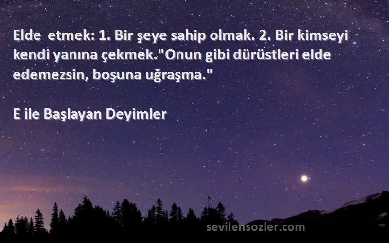 E ile Başlayan Deyimler Sözleri 
Elde etmek: 1. Bir şeye sahip olmak. 2. Bir kimseyi kendi yanına çekmek.Onun gibi dürüstleri elde edemezsin, boşuna uğraşma.