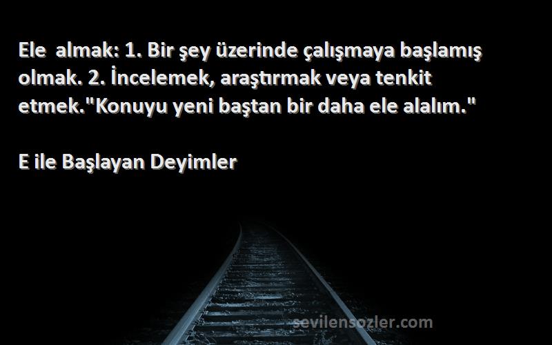 E ile Başlayan Deyimler Sözleri 
Ele almak: 1. Bir şey üzerinde çalışmaya başlamış olmak. 2. İncelemek, araştırmak veya tenkit etmek.Konuyu yeni baştan bir daha ele alalım.