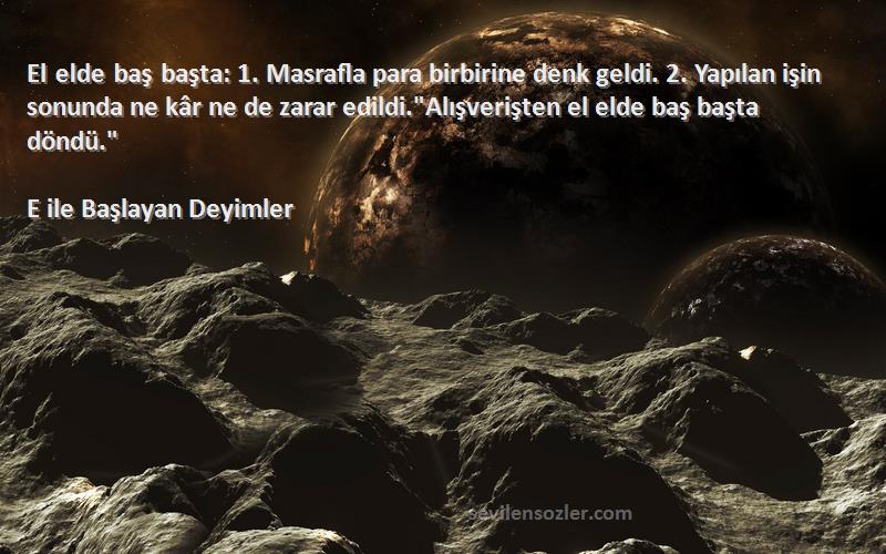 E ile Başlayan Deyimler Sözleri 
El elde baş başta: 1. Masrafla para birbirine denk geldi. 2. Yapılan işin sonunda ne kâr ne de zarar edildi.Alışverişten el elde baş başta döndü.