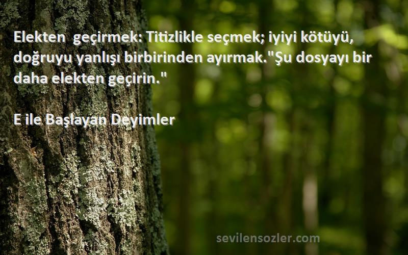 E ile Başlayan Deyimler Sözleri 
Elekten geçirmek: Titizlikle seçmek; iyiyi kötüyü, doğruyu yanlışı birbirinden ayırmak.Şu dosyayı bir daha elekten geçirin.