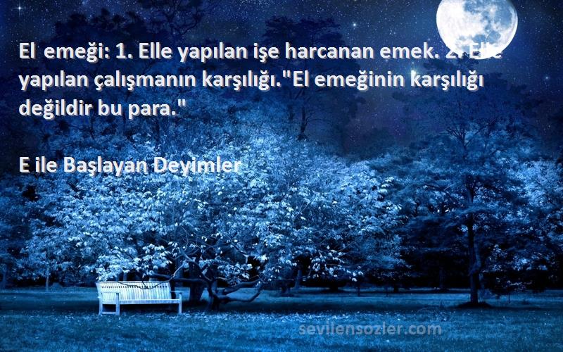 E ile Başlayan Deyimler Sözleri 
El emeği: 1. Elle yapılan işe harcanan emek. 2. Elle yapılan çalışmanın karşılığı.El emeğinin karşılığı değildir bu para.