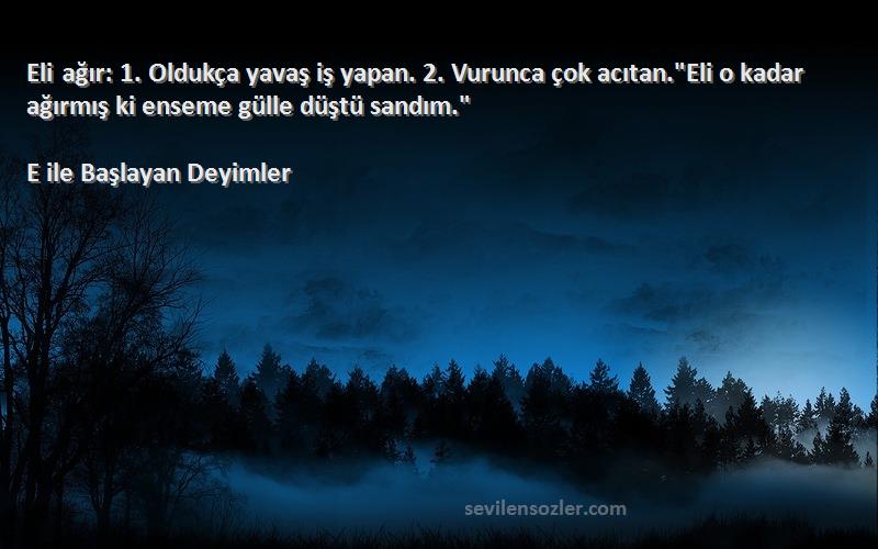 E ile Başlayan Deyimler Sözleri 
Eli ağır: 1. Oldukça yavaş iş yapan. 2. Vurunca çok acıtan.Eli o kadar ağırmış ki enseme gülle düştü sandım.