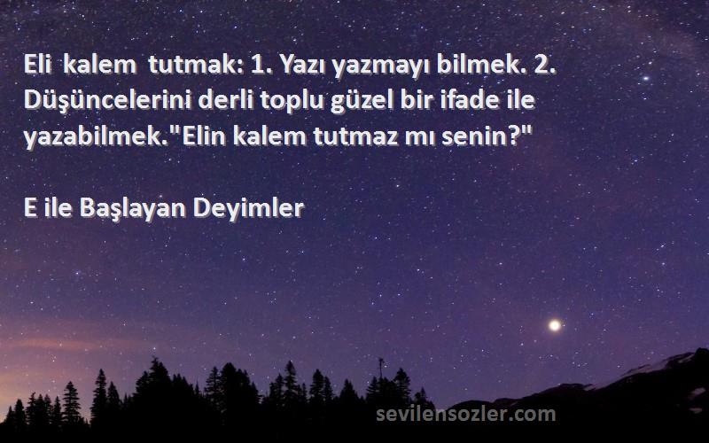 E ile Başlayan Deyimler Sözleri 
Eli kalem tutmak: 1. Yazı yazmayı bilmek. 2. Düşüncelerini derli toplu güzel bir ifade ile yazabilmek.Elin kalem tutmaz mı senin?