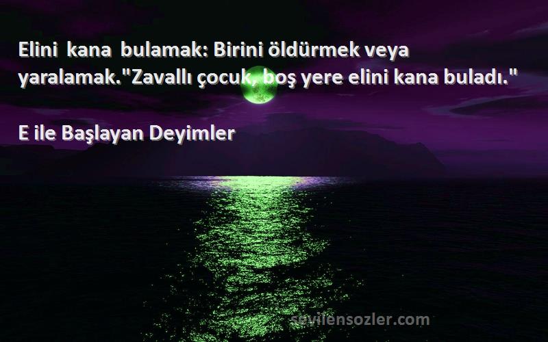 E ile Başlayan Deyimler - Elini kana bulamak: Birini öldürmek veya yaralamak.Zavallı çocuk, boş yere elini kana buladı.