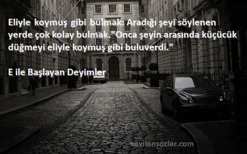 E ile Başlayan Deyimler Sözleri 
Eliyle koymuş gibi bulmak: Aradığı şeyi söylenen yerde çok kolay bulmak.Onca şeyin arasında küçücük düğmeyi eliyle koymuş gibi buluverdi.