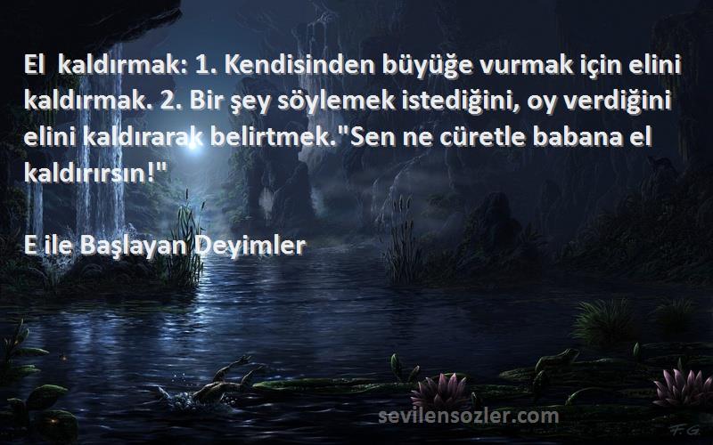 E ile Başlayan Deyimler Sözleri 
El kaldırmak: 1. Kendisinden büyüğe vurmak için elini kaldırmak. 2. Bir şey söylemek istediğini, oy verdiğini elini kaldırarak belirtmek.Sen ne cüretle babana el kaldırırsın!