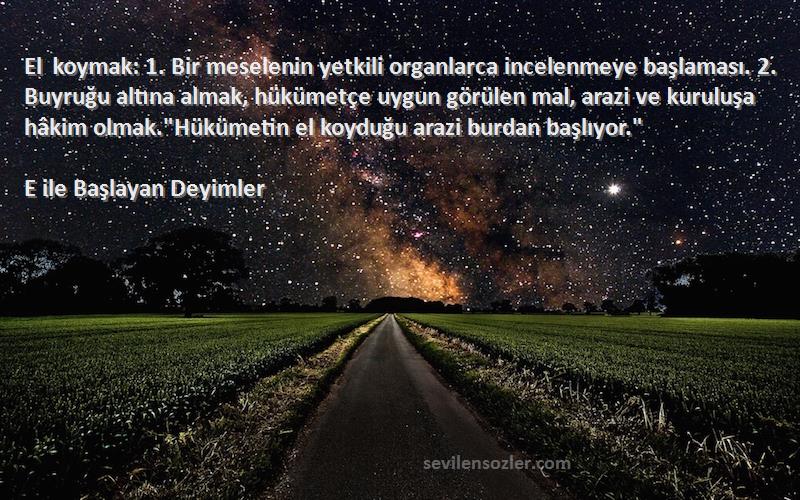 E ile Başlayan Deyimler Sözleri 
El koymak: 1. Bir meselenin yetkili organlarca incelenmeye başlaması. 2. Buyruğu altına almak, hükümetçe uygun görülen mal, arazi ve kuruluşa hâkim olmak.Hükümetin el koyduğu arazi burdan başlıyor.