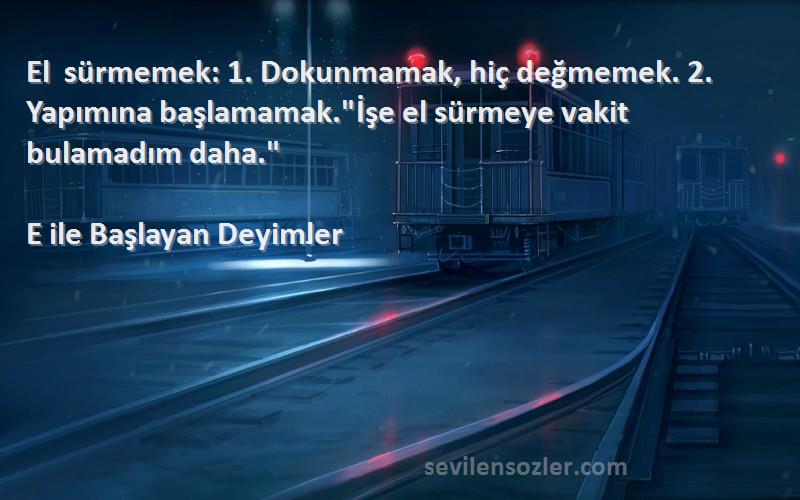 E ile Başlayan Deyimler Sözleri 
El sürmemek: 1. Dokunmamak, hiç değmemek. 2. Yapımına başlamamak.İşe el sürmeye vakit bulamadım daha.