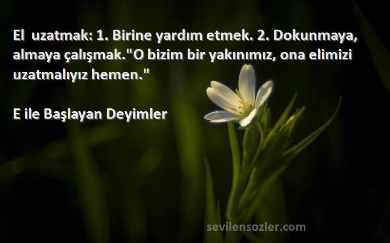 E ile Başlayan Deyimler Sözleri 
El uzatmak: 1. Birine yardım etmek. 2. Dokunmaya, almaya çalışmak.O bizim bir yakınımız, ona elimizi uzatmalıyız hemen.