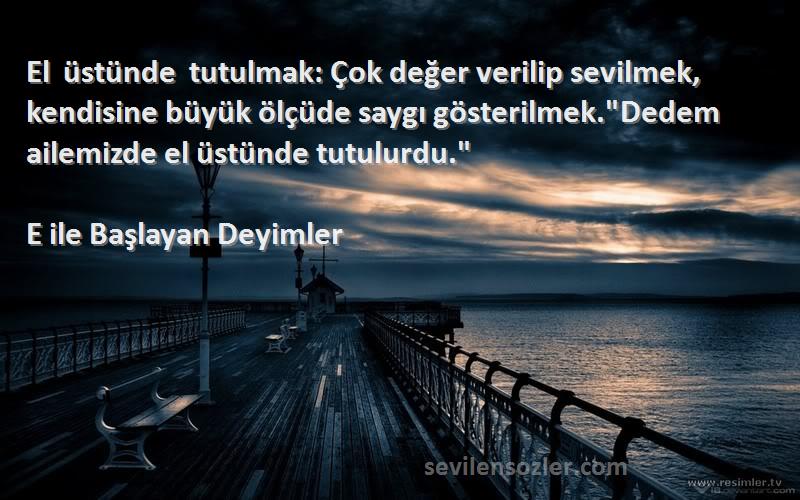 E ile Başlayan Deyimler Sözleri 
El üstünde tutulmak: Çok değer verilip sevilmek, kendisine büyük ölçüde saygı gösterilmek.Dedem ailemizde el üstünde tutulurdu.