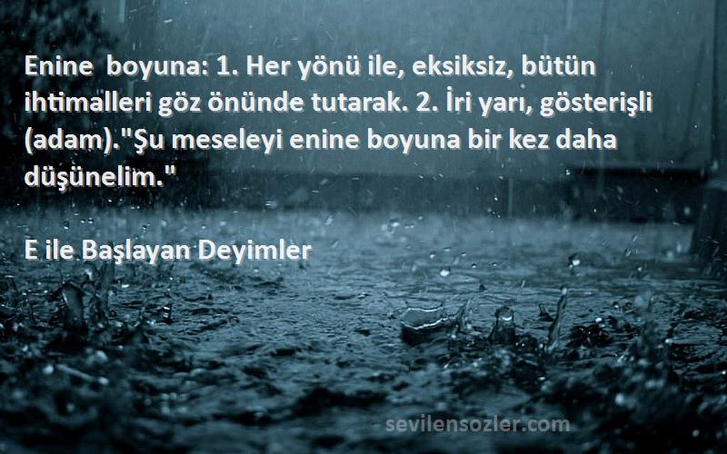 E ile Başlayan Deyimler Sözleri 
Enine boyuna: 1. Her yönü ile, eksiksiz, bütün ihtimalleri göz önünde tutarak. 2. İri yarı, gösterişli (adam).Şu meseleyi enine boyuna bir kez daha düşünelim.
