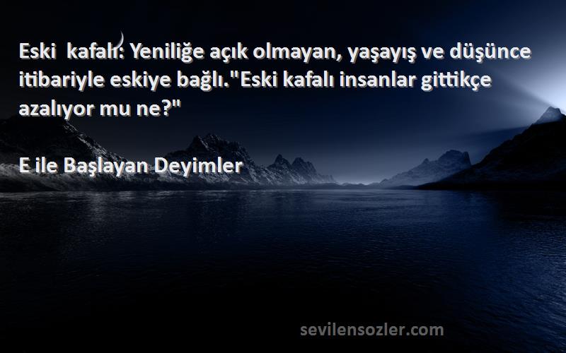 E ile Başlayan Deyimler Sözleri 
Eski kafalı: Yeniliğe açık olmayan, yaşayış ve düşünce itibariyle eskiye bağlı.Eski kafalı insanlar gittikçe azalıyor mu ne?