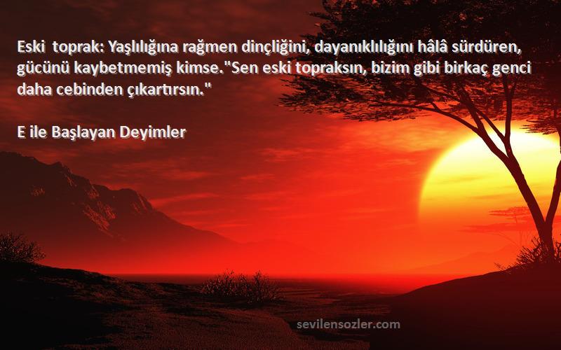 E ile Başlayan Deyimler Sözleri 
Eski toprak: Yaşlılığına rağmen dinçliğini, dayanıklılığını hâlâ sürdüren, gücünü kaybetmemiş kimse.Sen eski topraksın, bizim gibi birkaç genci daha cebinden çıkartırsın.