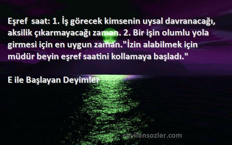 E ile Başlayan Deyimler Sözleri 
Eşref saat: 1. İş görecek kimsenin uysal davranacağı, aksilik çıkarmayacağı zaman. 2. Bir işin olumlu yola girmesi için en uygun zaman.İzin alabilmek için müdür beyin eşref saatini kollamaya başladı.