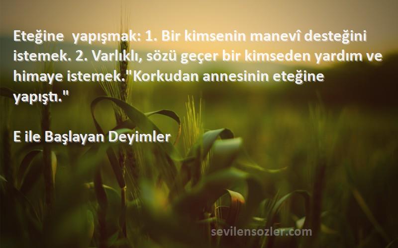 E ile Başlayan Deyimler Sözleri 
Eteğine yapışmak: 1. Bir kimsenin manevî desteğini istemek. 2. Varlıklı, sözü geçer bir kimseden yardım ve himaye istemek.Korkudan annesinin eteğine yapıştı.