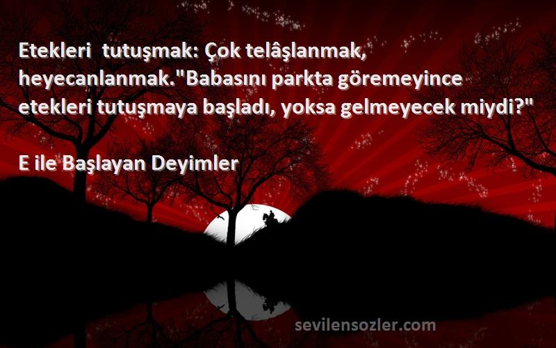 E ile Başlayan Deyimler Sözleri 
Etekleri tutuşmak: Çok telâşlanmak, heyecanlanmak.Babasını parkta göremeyince etekleri tutuşmaya başladı, yoksa gelmeyecek miydi?