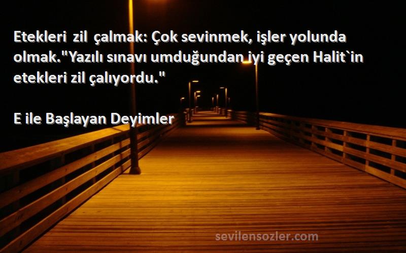 E ile Başlayan Deyimler Sözleri 
Etekleri zil çalmak: Çok sevinmek, işler yolunda olmak.Yazılı sınavı umduğundan iyi geçen Halit`in etekleri zil çalıyordu.