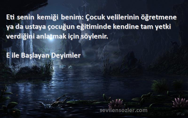 E ile Başlayan Deyimler Sözleri 
Eti senin kemiği benim: Çocuk velilerinin öğretmene ya da ustaya çocuğun eğitiminde kendine tam yetki verdiğini anlatmak için söylenir.