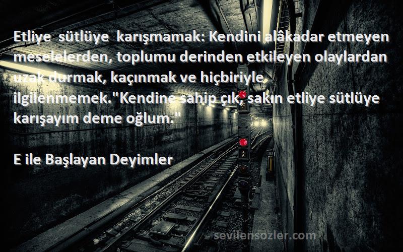 E ile Başlayan Deyimler Sözleri 
Etliye sütlüye karışmamak: Kendini alâkadar etmeyen meselelerden, toplumu derinden etkileyen olaylardan uzak durmak, kaçınmak ve hiçbiriyle ilgilenmemek.Kendine sahip çık, sakın etliye sütlüye karışayım deme oğlum.